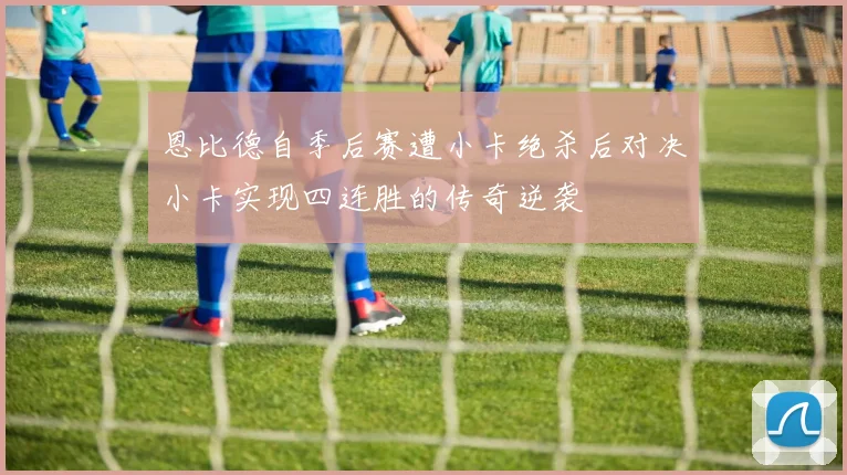 恩比德自季后赛遭小卡绝杀后对决小卡实现四连胜的传奇逆袭