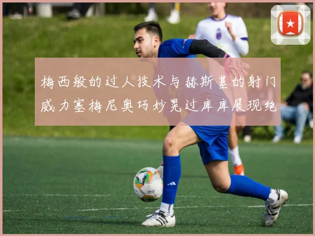梅西般的过人技术与赫斯基的射门威力塞梅尼奥巧妙晃过库库展现绝佳脚法