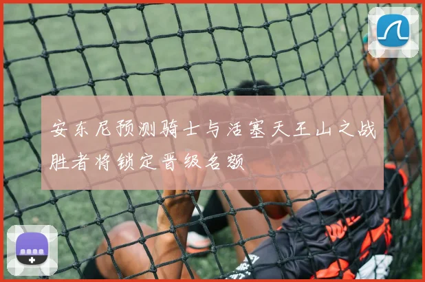 安东尼预测骑士与活塞天王山之战胜者将锁定晋级名额