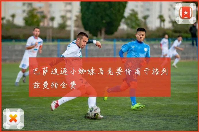 巴萨追逐小蜘蛛马竞要价高于格列兹曼转会费