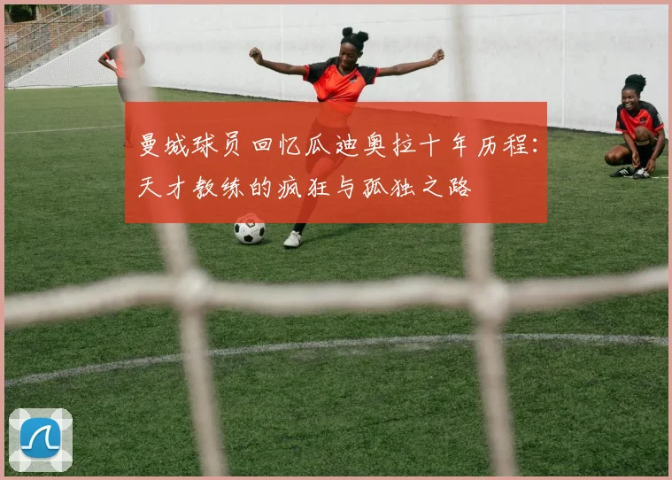 曼城球员回忆瓜迪奥拉十年历程：天才教练的疯狂与孤独之路