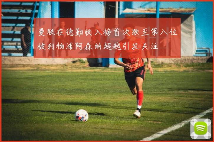 曼联在德勤收入榜首次跌至第八位被利物浦阿森纳超越引发关注