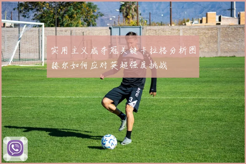 实用主义成夺冠关键卡拉格分析图赫尔如何应对英超强度挑战