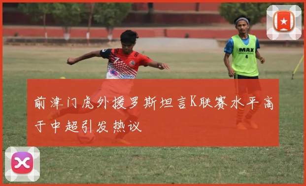 前津门虎外援罗斯坦言K联赛水平高于中超引发热议