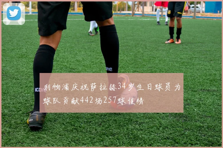利物浦庆祝萨拉赫34岁生日球员为球队贡献442场257球佳绩