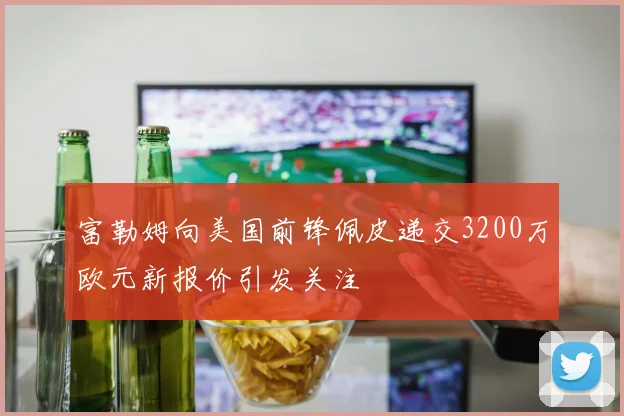 富勒姆向美国前锋佩皮递交3200万欧元新报价引发关注