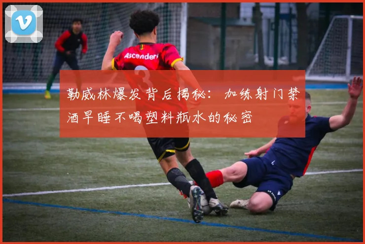 勒威林爆发背后揭秘：加练射门禁酒早睡不喝塑料瓶水的秘密