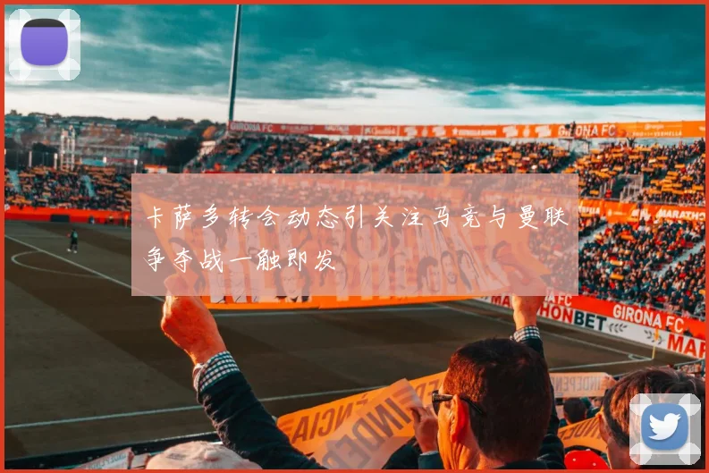 卡萨多转会动态引关注马竞与曼联争夺战一触即发