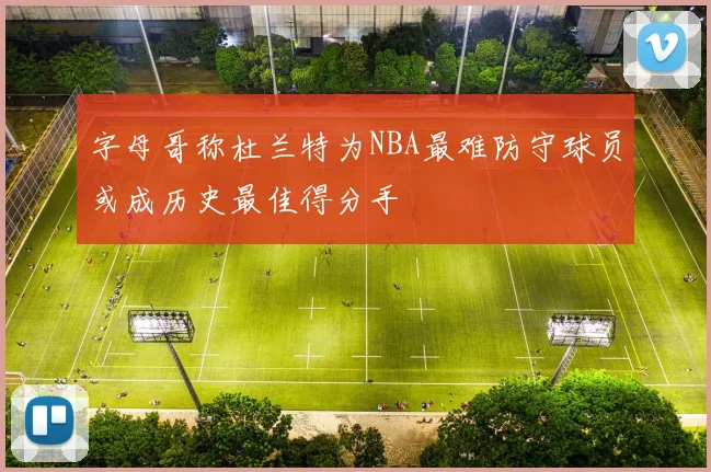 字母哥称杜兰特为NBA最难防守球员或成历史最佳得分手