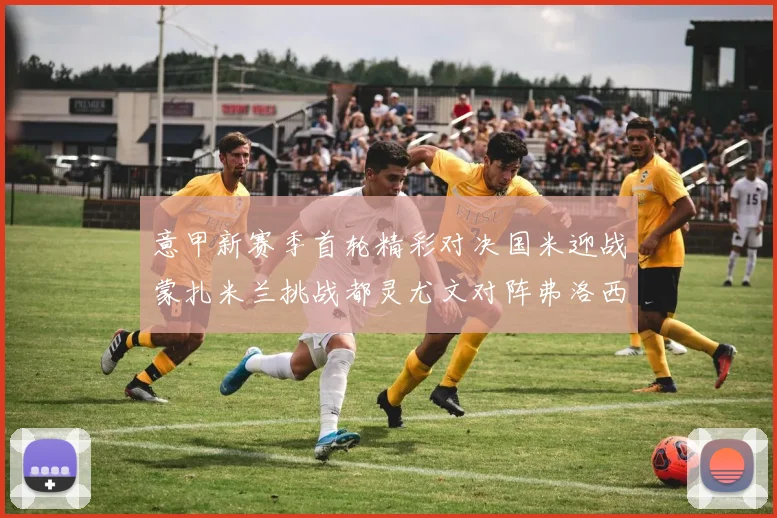 意甲新赛季首轮精彩对决国米迎战蒙扎米兰挑战都灵尤文对阵弗洛西诺内